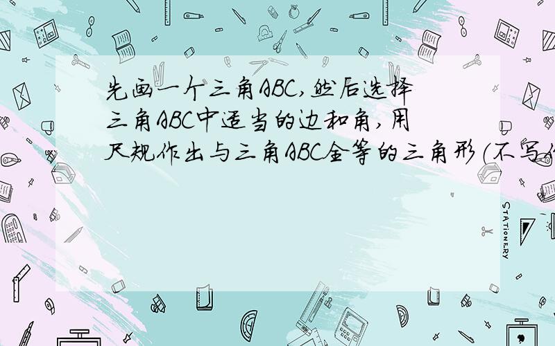 先画一个三角ABC,然后选择三角ABC中适当的边和角,用尺规作出与三角ABC全等的三角形（不写作法,但要在所做的三角形中标出用到的条件）