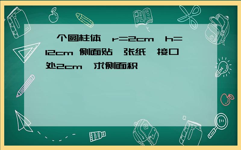 一个圆柱体,r=2cm,h=12cm 侧面贴一张纸,接口处2cm,求侧面积