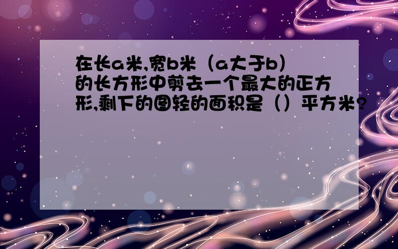 在长a米,宽b米（a大于b）的长方形中剪去一个最大的正方形,剩下的图轻的面积是（）平方米?