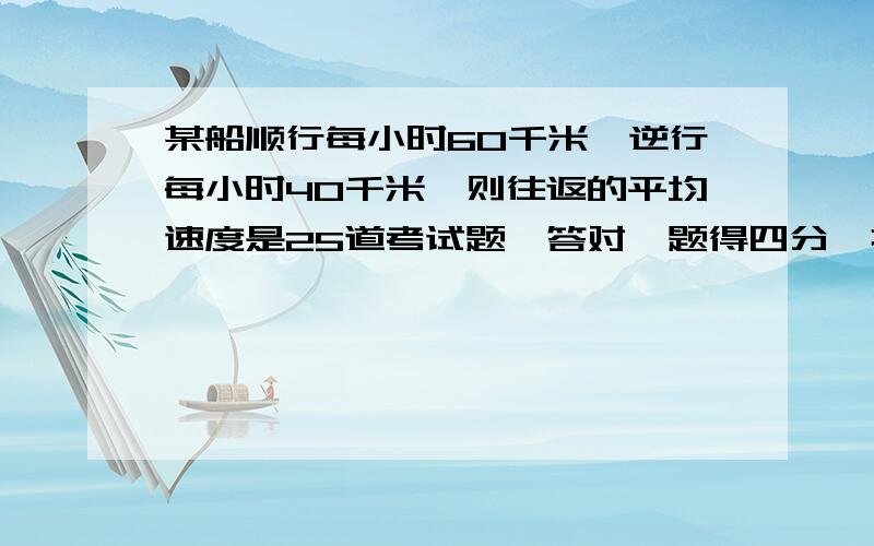 某船顺行每小时60千米,逆行每小时40千米,则往返的平均速度是25道考试题,答对一题得四分,打错或不答一题倒扣一分,一个同学得了65分,他答对了几道题