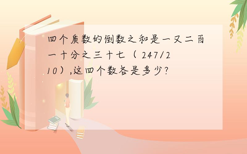 四个质数的倒数之和是一又二百一十分之三十七（ 247/210）,这四个数各是多少?