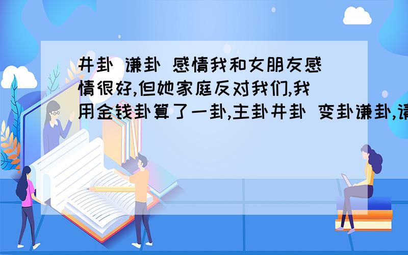 井卦 谦卦 感情我和女朋友感情很好,但她家庭反对我们,我用金钱卦算了一卦,主卦井卦 变卦谦卦,请高手为我解释卦的意义,