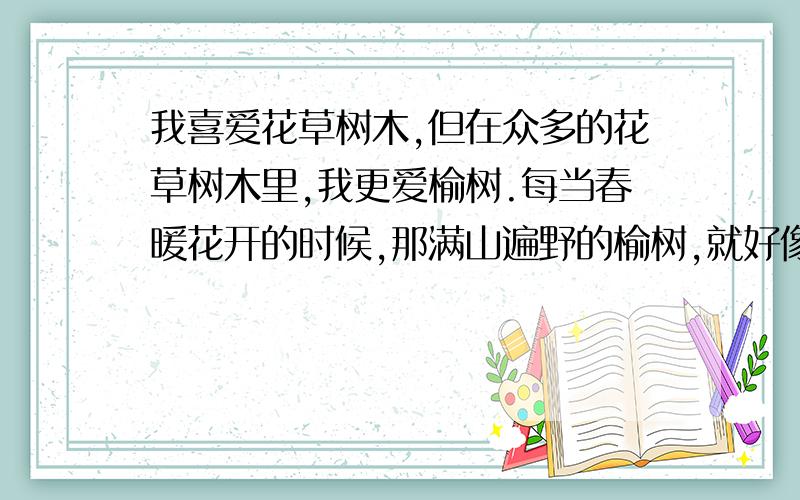 我喜爱花草树木,但在众多的花草树木里,我更爱榆树.每当春暖花开的时候,那满山遍野的榆树,就好像与鲜艳的桃杏争艳竞美似的,柔软碧绿的枝 条上挂满了微红的小骨朵,在春风的吹拂下,骨朵