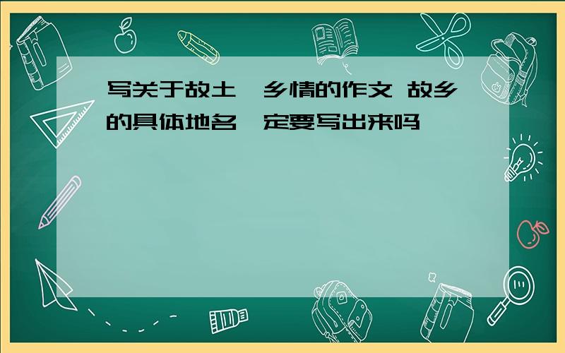 写关于故土,乡情的作文 故乡的具体地名一定要写出来吗