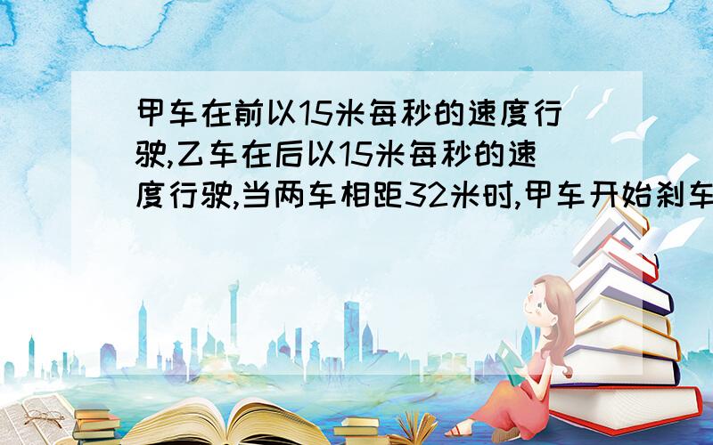 甲车在前以15米每秒的速度行驶,乙车在后以15米每秒的速度行驶,当两车相距32米时,甲车开始刹车,..甲车在前以15米每秒的速度行驶,乙车在后以15米每秒的速度行驶,当两车相距32米时,甲车开始