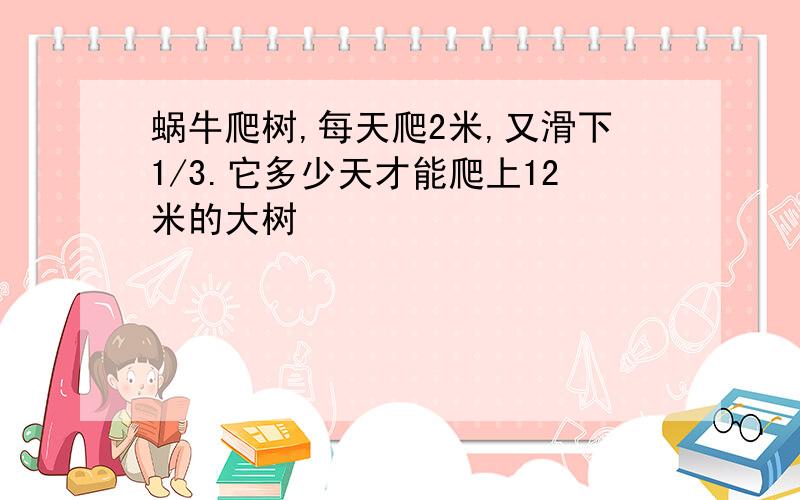 蜗牛爬树,每天爬2米,又滑下1/3.它多少天才能爬上12米的大树