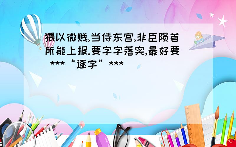 猥以微贱,当侍东宫,非臣陨首所能上报.要字字落实,最好要 ***“逐字”***