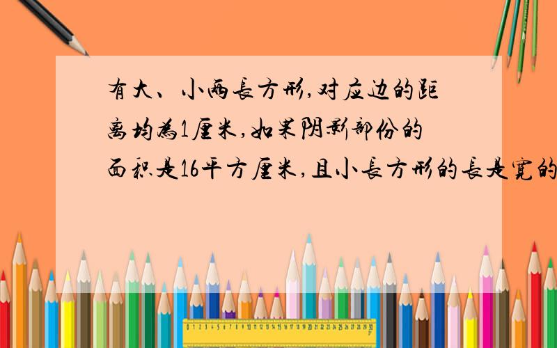 有大、小两长方形,对应边的距离均为1厘米,如果阴影部份的面积是16平方厘米,且小长方形的长是宽的2倍,求做出加5财富