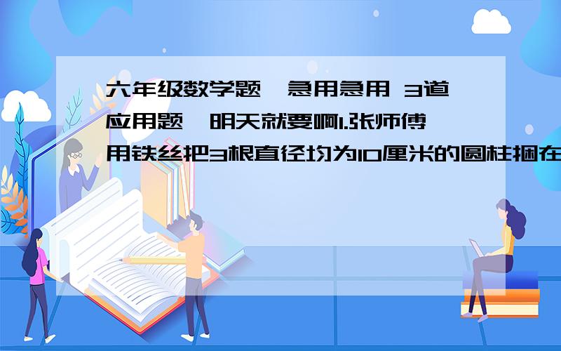 六年级数学题,急用急用 3道应用题,明天就要啊1.张师傅用铁丝把3根直径均为10厘米的圆柱捆在一起（不计接头）,把3根圆柱捆一周要用多少厘米?2.小丽和小芳在一个直径是100米的圆形操场上