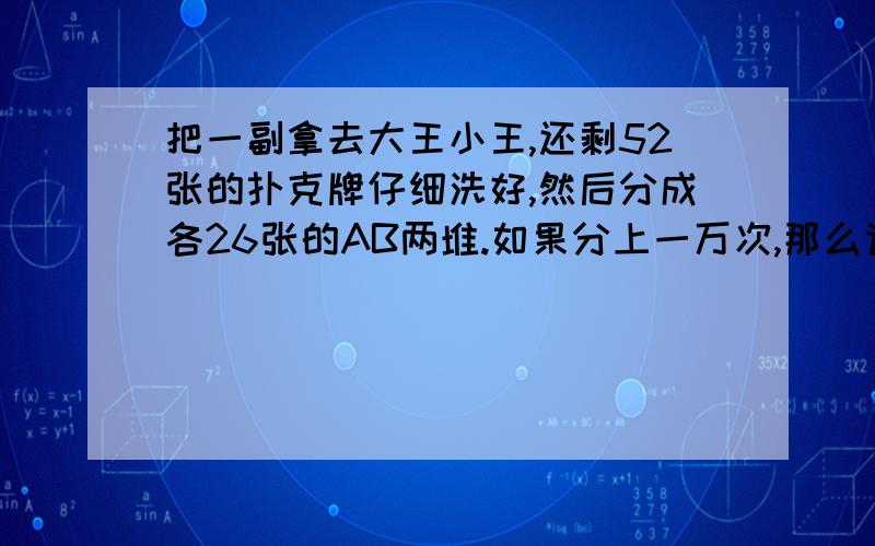 把一副拿去大王小王,还剩52张的扑克牌仔细洗好,然后分成各26张的AB两堆.如果分上一万次,那么请问有多少次A堆的黑牌与B堆中的红牌相等?