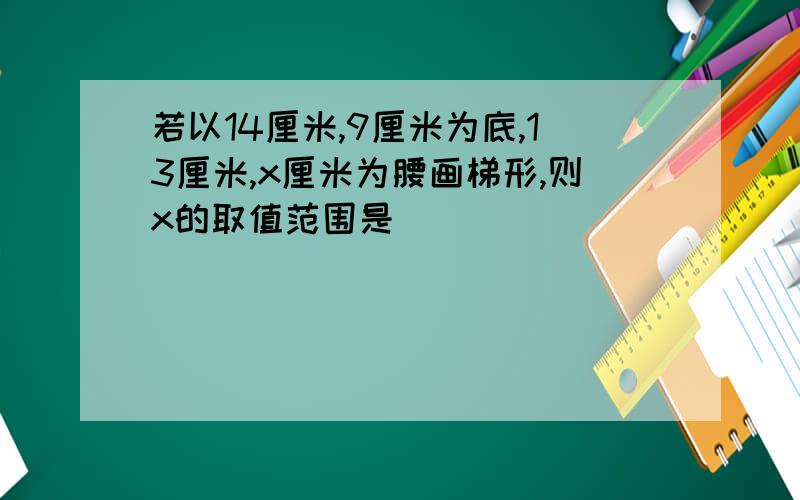 若以14厘米,9厘米为底,13厘米,x厘米为腰画梯形,则x的取值范围是