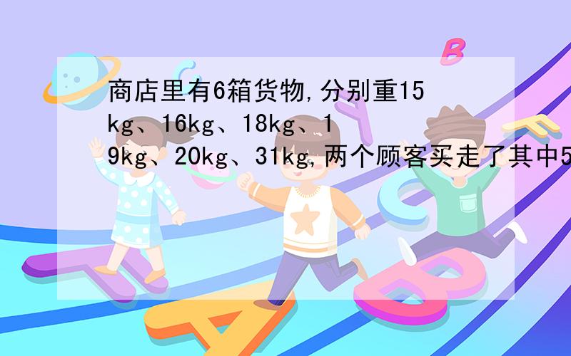 商店里有6箱货物,分别重15kg、16kg、18kg、19kg、20kg、31kg,两个顾客买走了其中5箱,已知一个顾客买的货物重量是另一个顾客的2倍,问商店剩下的1箱货物重多少千克?特么的什么怪题,一点应用价值