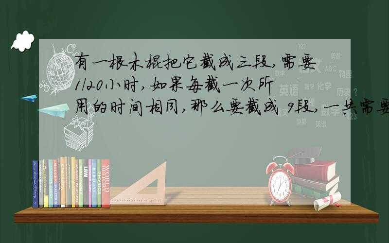 有一根木棍把它截成三段,需要1/20小时,如果每截一次所用的时间相同,那么要截成 9段,一共需要（）小时