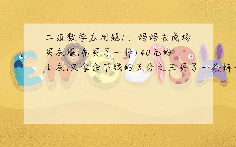 二道数学应用题1、妈妈去商场买衣服,先买了一件140元的上衣,又拿余下钱的五分之三买了一条裤子,这时剩下的钱正好是去时所带钱的六分之一,买裤子用掉多少钱?2、班一次集会,请假人数是