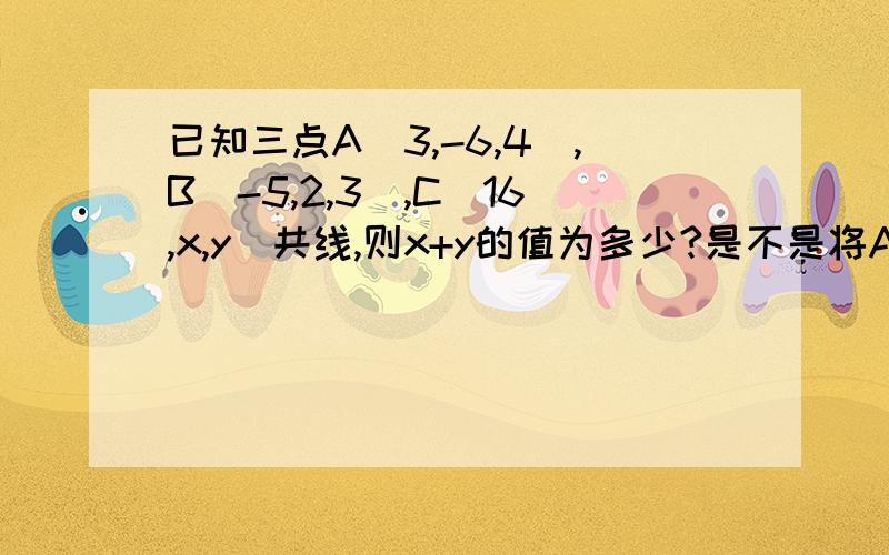 已知三点A(3,-6,4),B(-5,2,3),C(16,x,y)共线,则x+y的值为多少?是不是将A,B,C第一、二坐标算作一个平面直线方程,再讲第二、三坐标算作一个平面方程求x、y值啊.我算的结果是-107/8