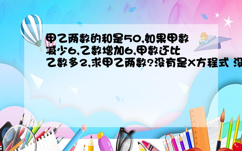 甲乙两数的和是50,如果甲数减少6,乙数增加6,甲数还比乙数多2,求甲乙两数?没有是X方程式 没有Y的 还有写下过程