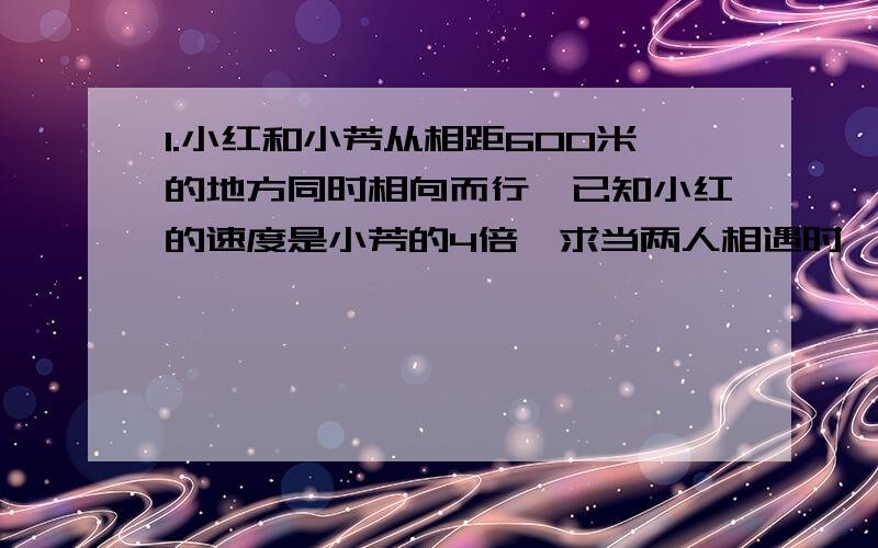 1.小红和小芳从相距600米的地方同时相向而行,已知小红的速度是小芳的4倍,求当两人相遇时,各走了多少米?2.小林和小华骑自行车同时从相距60千米的两地相向而行,2小时后相遇,小林的速度是