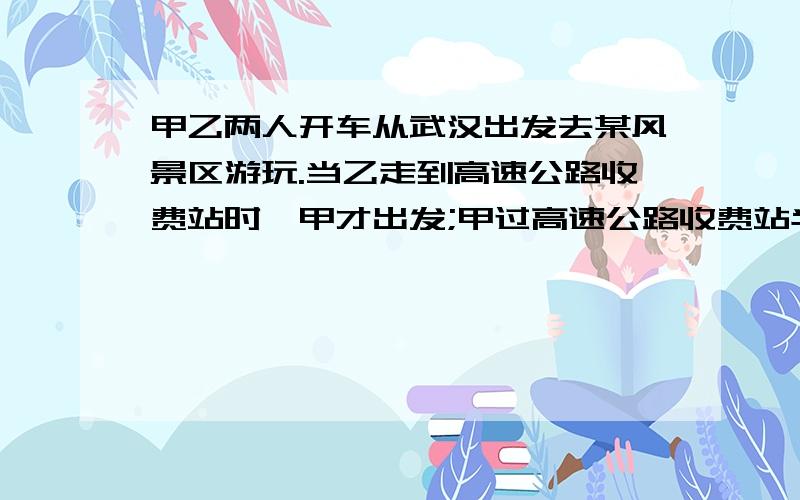 甲乙两人开车从武汉出发去某风景区游玩.当乙走到高速公路收费站时,甲才出发;甲过高速公路收费站半小时...甲乙两人开车从武汉出发去某风景区游玩.当乙走到高速公路收费站时,甲才出发;