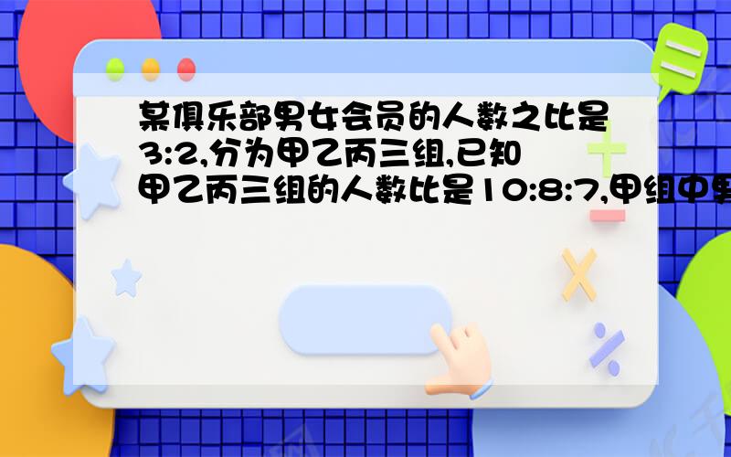 某俱乐部男女会员的人数之比是3:2,分为甲乙丙三组,已知甲乙丙三组的人数比是10:8:7,甲组中男女会员的人数比是3:1,乙组中男女会员的比是5:3,求丙组中男女会员人数之比（用比例式解）