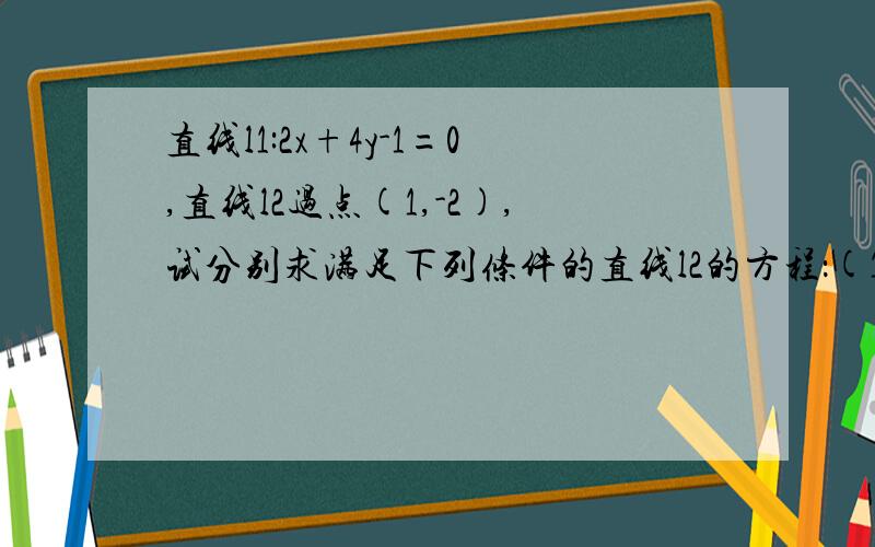 直线l1:2x+4y-1=0,直线l2过点(1,-2),试分别求满足下列条件的直线l2的方程：(1)l1∥l2(2)l1⊥l2