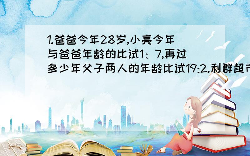 1.爸爸今年28岁,小亮今年与爸爸年龄的比试1：7,再过多少年父子两人的年龄比试19:2.利群超市有甲乙两种苹果,其价格比试5:4,质量比是2:3,现在把这两种苹果混合在一起,成为100千克的混合苹果,