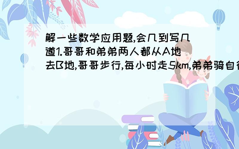 解一些数学应用题,会几到写几道1.哥哥和弟弟两人都从A地去B地,哥哥步行,每小时走5km,弟弟骑自行车,骑了半小时,两人同时到达B地,弟弟每小时骑多少千米?2.已知大正方形的边长比小正方形的