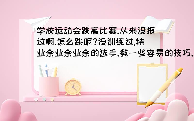 学校运动会跳高比赛.从来没报过啊.怎么跳呢?没训练过,特业余业余业余的选手.教一些容易的技巧.女生,170cm,50kg,平常体育不是很好,但是体委非逼我报项目.哎.报了个跳高,但是不是专业选手也