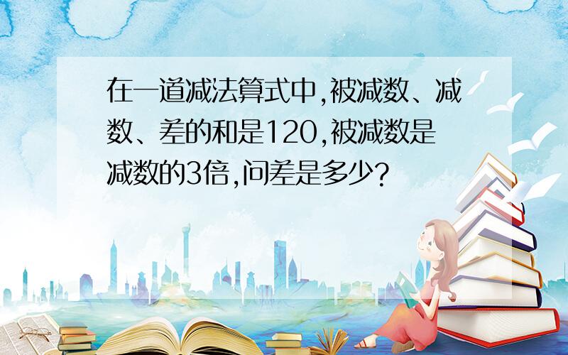 在一道减法算式中,被减数、减数、差的和是120,被减数是减数的3倍,问差是多少?