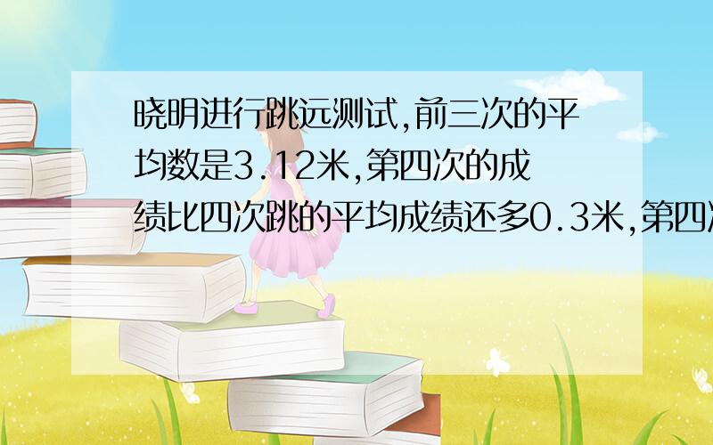 晓明进行跳远测试,前三次的平均数是3.12米,第四次的成绩比四次跳的平均成绩还多0.3米,第四次跳了多少米