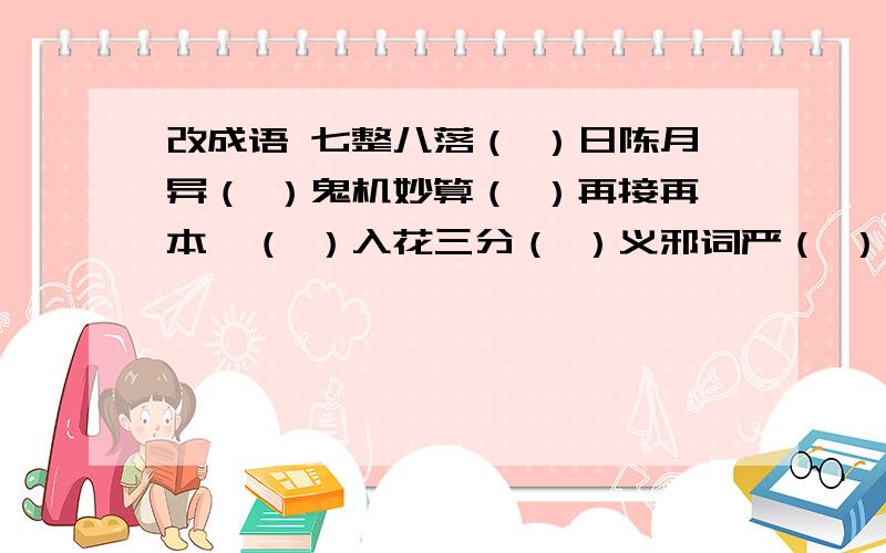 改成语 七整八落（ ）日陈月异（ ）鬼机妙算（ ）再接再本,（ ）入花三分（ ）义邪词严（ ）改成语再转换为另外一个成语,如天大物博（地）,应为改天换地.