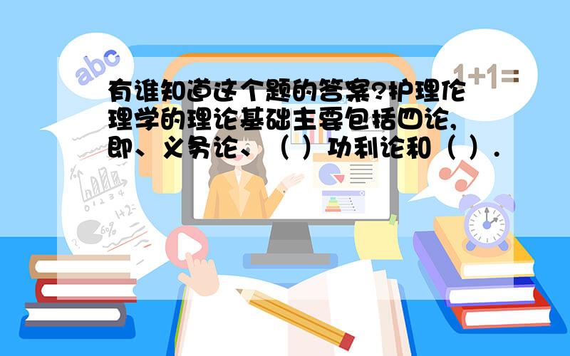 有谁知道这个题的答案?护理伦理学的理论基础主要包括四论,即、义务论、（ ）功利论和（ ）.