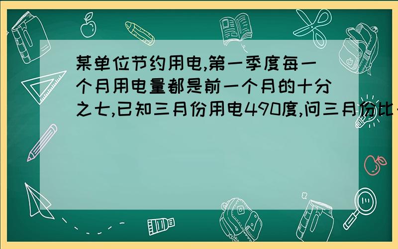 某单位节约用电,第一季度每一个月用电量都是前一个月的十分之七,已知三月份用电490度,问三月份比一月份少用多少度电?已知一月份用电490度,那么三月份会用电几度?