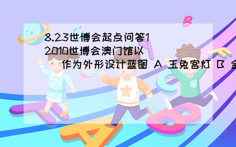 8.23世博会起点问答1． 2010世博会澳门馆以 ( ) 作为外形设计蓝图 A 玉兔宫灯 B 金色太阳 C 火红灯笼 D 缤纷烟花 2． 上海世博会澳门馆的设计者是 ( ) A 孙伟廷 B 丘磷霞 C 马若龙 D 奎利 3． 2010