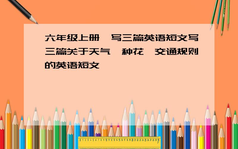 六年级上册,写三篇英语短文写三篇关于天气、种花、交通规则的英语短文