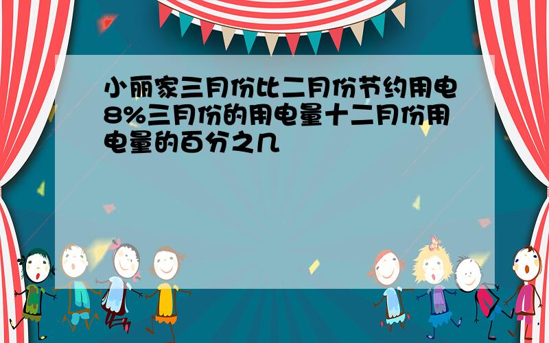 小丽家三月份比二月份节约用电8%三月份的用电量十二月份用电量的百分之几