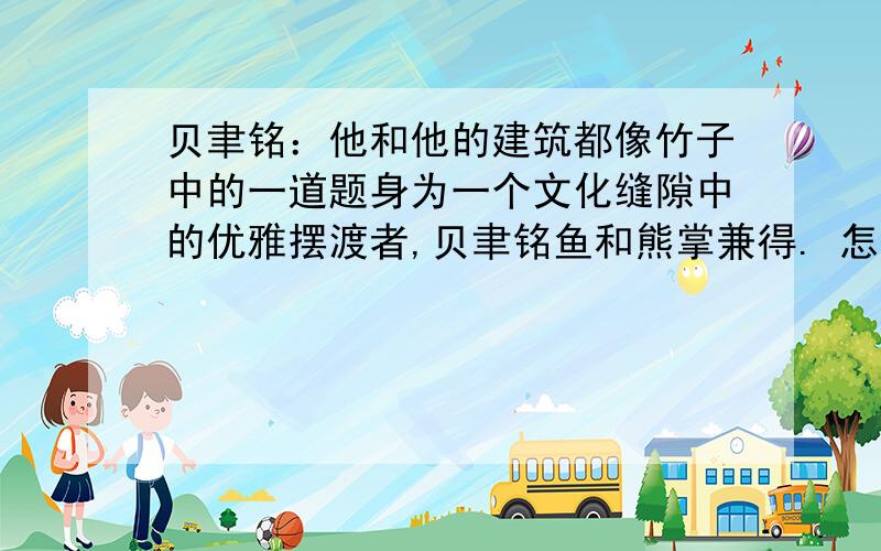 贝聿铭：他和他的建筑都像竹子中的一道题身为一个文化缝隙中的优雅摆渡者,贝聿铭鱼和熊掌兼得. 怎么理解啊?在线等,好的加分