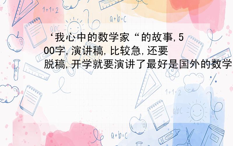 ‘我心中的数学家“的故事,500字,演讲稿,比较急,还要脱稿,开学就要演讲了最好是国外的数学家,像高斯、阿基米德谁的,最好不要中国的,实在没有也行,内容要那些著名定理的推算过程,不要那