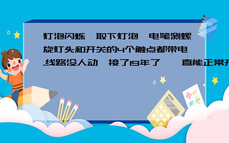 灯泡闪烁,取下灯泡,电笔测螺旋灯头和开关的4个触点都带电.线路没人动,接了19年了,一直能正常开关.昨天突然就这样了.我估计是哪里接触不良,可是我找了个把小时也没整明白.把灯泡换到其