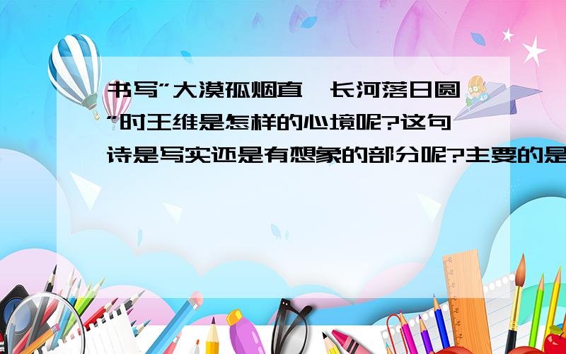 书写”大漠孤烟直,长河落日圆”时王维是怎样的心境呢?这句诗是写实还是有想象的部分呢?主要的是王维见到大漠孤烟时的所感所想,急,