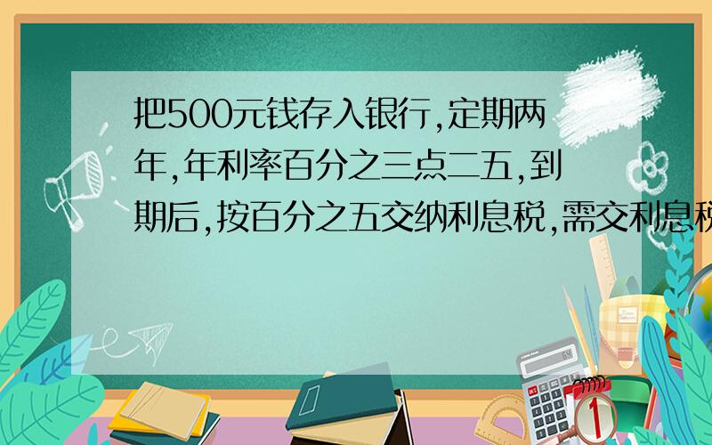 把500元钱存入银行,定期两年,年利率百分之三点二五,到期后,按百分之五交纳利息税,需交利息税多少元?