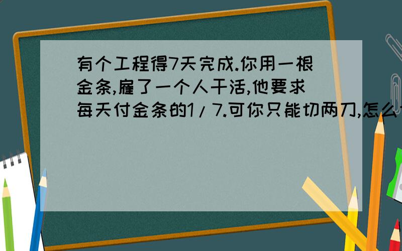 有个工程得7天完成.你用一根金条,雇了一个人干活,他要求每天付金条的1/7.可你只能切两刀,怎么切?