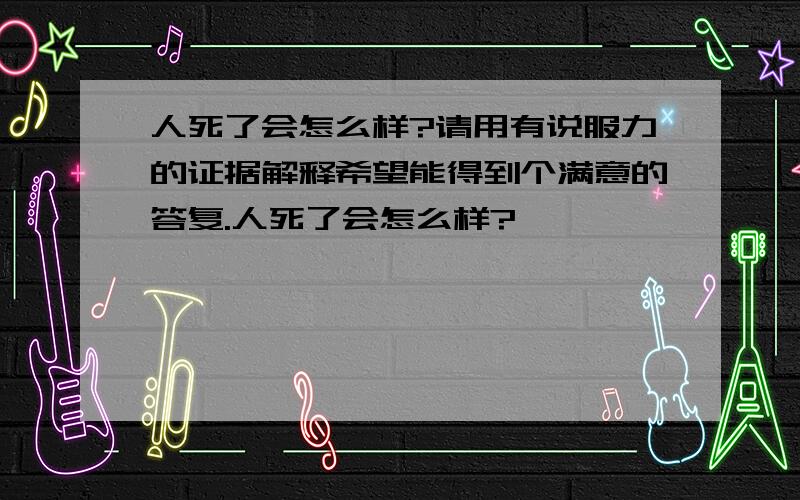 人死了会怎么样?请用有说服力的证据解释希望能得到个满意的答复.人死了会怎么样?