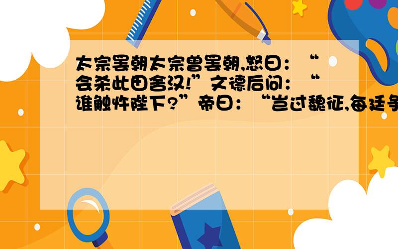 太宗罢朝太宗曾罢朝,怒曰：“会杀此田舍汉!”文德后问：“谁触忤陛下?”帝曰：“岂过魏征,每廷争辱我,使我常不自得.”后退而具朝服立于庭.帝惊曰：“皇后何为若是?”对曰：“妾闻主