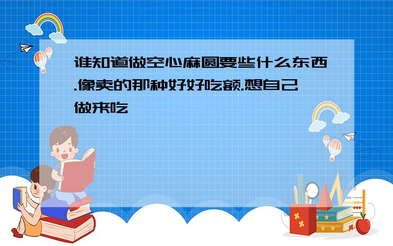 谁知道做空心麻圆要些什么东西.像卖的那种好好吃额.想自己做来吃