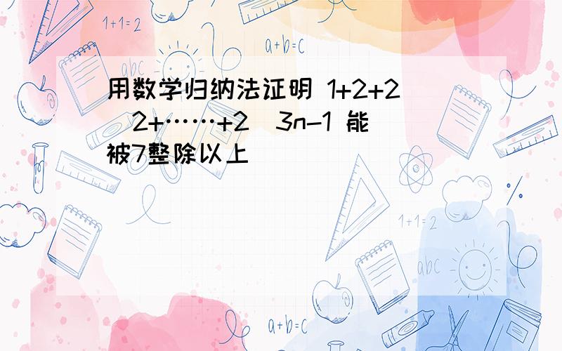 用数学归纳法证明 1+2+2^2+……+2^3n-1 能被7整除以上