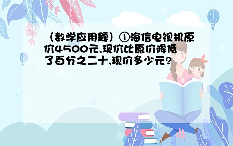 （数学应用题）①海信电视机原价4500元,现价比原价降低了百分之二十,现价多少元?