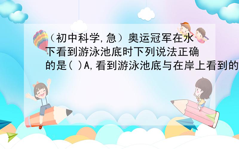 （初中科学,急）奥运冠军在水下看到游泳池底时下列说法正确的是( )A,看到游泳池底与在岸上看到的变浅了奥运冠军在水下看到游泳池底时下列说法正确的是( )A、看到游泳池底与在岸上看到