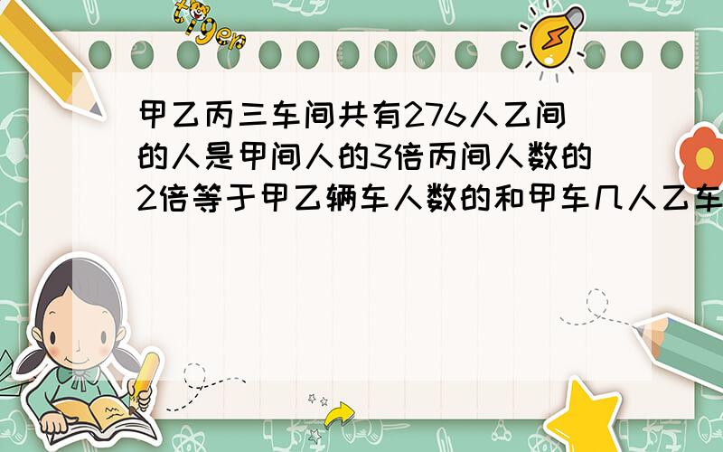 甲乙丙三车间共有276人乙间的人是甲间人的3倍丙间人数的2倍等于甲乙辆车人数的和甲车几人乙车几人丙车几人要列出算式