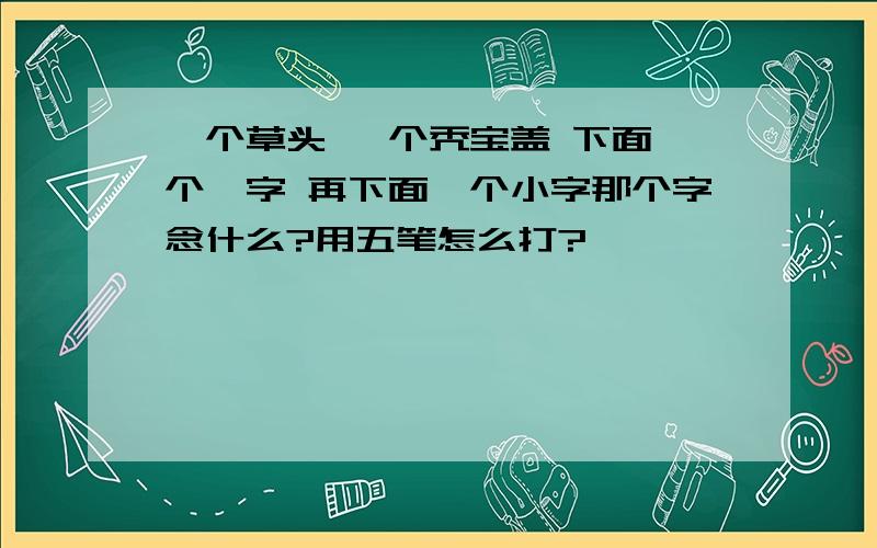 一个草头 一个秃宝盖 下面一个幺字 再下面一个小字那个字念什么?用五笔怎么打?