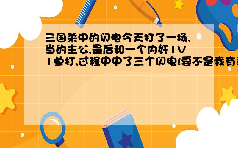 三国杀中的闪电今天打了一场,当的主公,最后和一个内奸1V1单打,过程中中了三个闪电!要不是我有装马,还老摸到桃子就输了...最后磨了10MIN搞死他,还得了个“桃王”称号,内奸是孙逊,是不是这